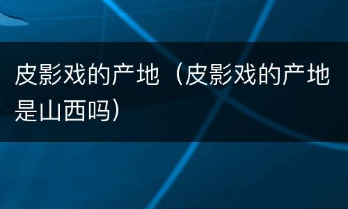 皮影戏的产地（皮影戏的产地是山西吗）