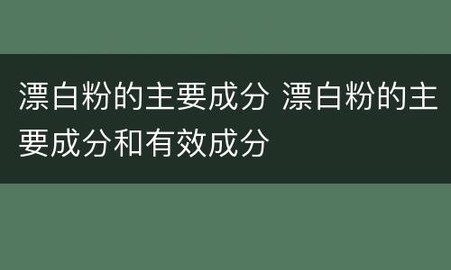 漂白粉的主要成分 漂白粉的主要成分和有效成分