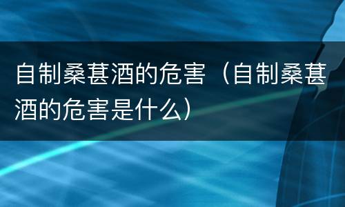 自制桑葚酒的危害（自制桑葚酒的危害是什么）