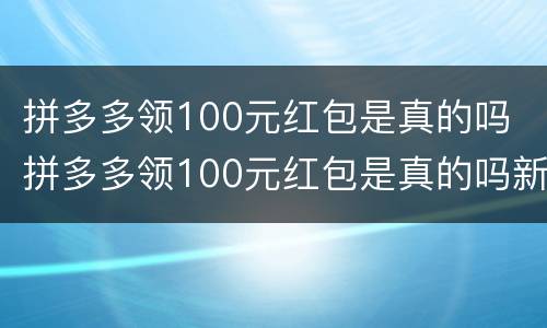拼多多领100元红包是真的吗 拼多多领100元红包是真的吗新闻