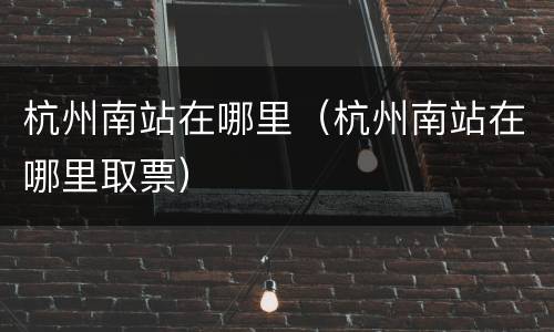 杭州南站在哪里（杭州南站在哪里取票）