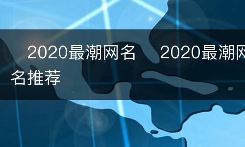​2020最潮网名 ​2020最潮网名推荐