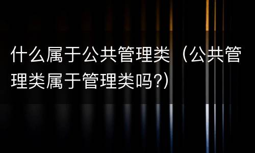 什么属于公共管理类（公共管理类属于管理类吗?）