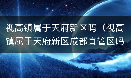 视高镇属于天府新区吗（视高镇属于天府新区成都直管区吗）