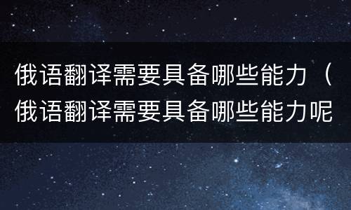 俄语翻译需要具备哪些能力（俄语翻译需要具备哪些能力呢）