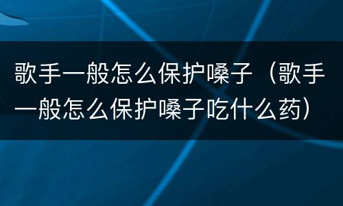 歌手一般怎么保护嗓子（歌手一般怎么保护嗓子吃什么药）