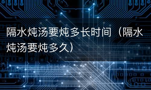 隔水炖汤要炖多长时间（隔水炖汤要炖多久）