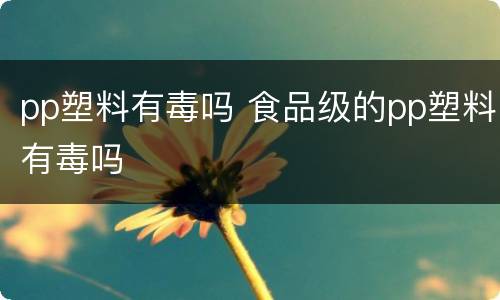 pp塑料有毒吗 食品级的pp塑料有毒吗