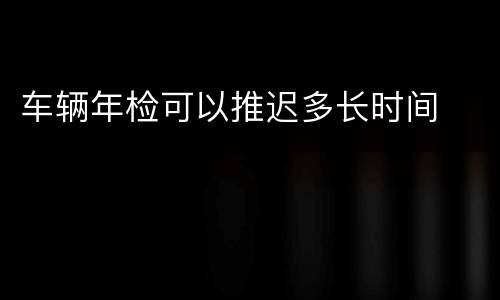 车辆年检可以推迟多长时间