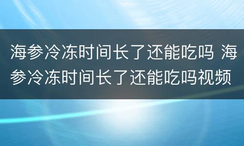 海参冷冻时间长了还能吃吗 海参冷冻时间长了还能吃吗视频