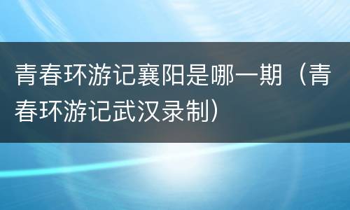 青春环游记襄阳是哪一期（青春环游记武汉录制）