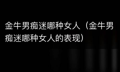 金牛男痴迷哪种女人（金牛男痴迷哪种女人的表现）