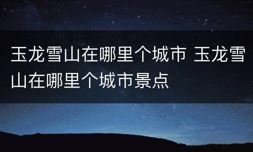 玉龙雪山在哪里个城市 玉龙雪山在哪里个城市景点