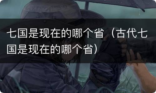 七国是现在的哪个省（古代七国是现在的哪个省）