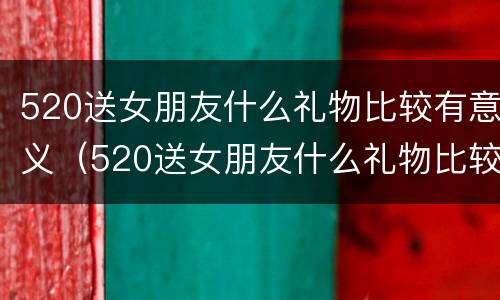 520送女朋友什么礼物比较有意义（520送女朋友什么礼物比较有意义学生党）