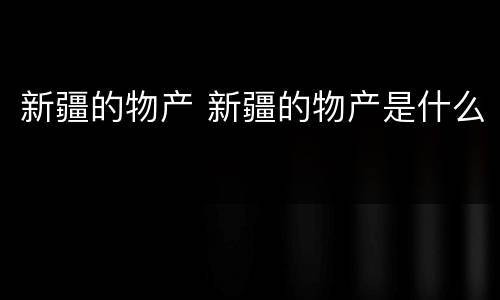 新疆的物产 新疆的物产是什么