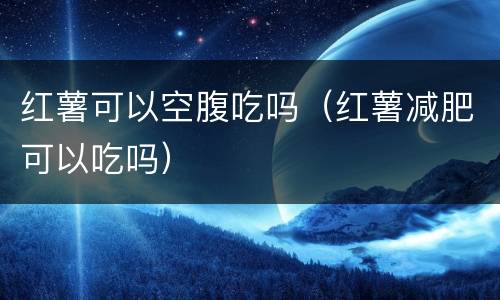红薯可以空腹吃吗（红薯减肥可以吃吗）