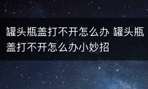 罐头瓶盖打不开怎么办 罐头瓶盖打不开怎么办小妙招