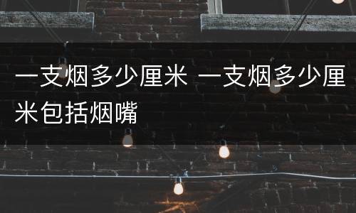 一支烟多少厘米 一支烟多少厘米包括烟嘴