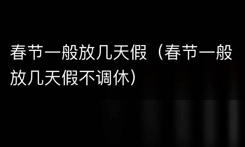春节一般放几天假（春节一般放几天假不调休）