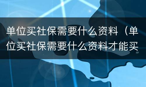 单位买社保需要什么资料（单位买社保需要什么资料才能买）