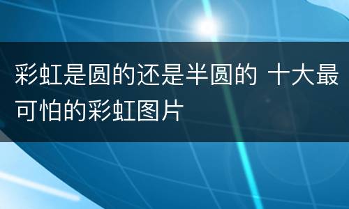 彩虹是圆的还是半圆的 十大最可怕的彩虹图片