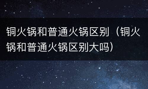 铜火锅和普通火锅区别（铜火锅和普通火锅区别大吗）