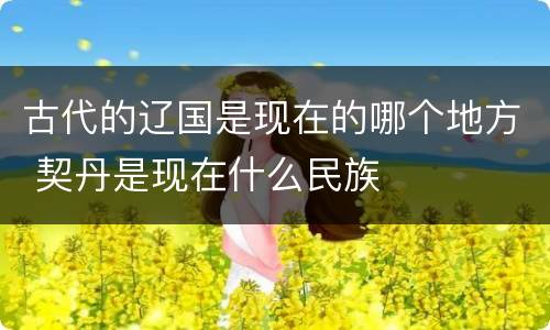 古代的辽国是现在的哪个地方 契丹是现在什么民族