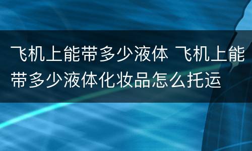飞机上能带多少液体 飞机上能带多少液体化妆品怎么托运