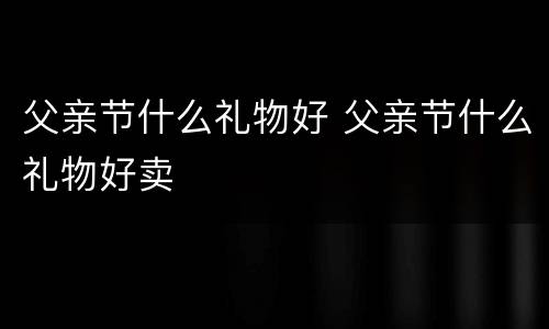 父亲节什么礼物好 父亲节什么礼物好卖