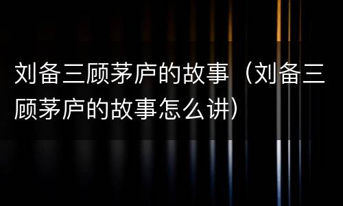 刘备三顾茅庐的故事（刘备三顾茅庐的故事怎么讲）