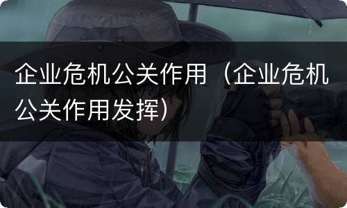 企业危机公关作用（企业危机公关作用发挥）