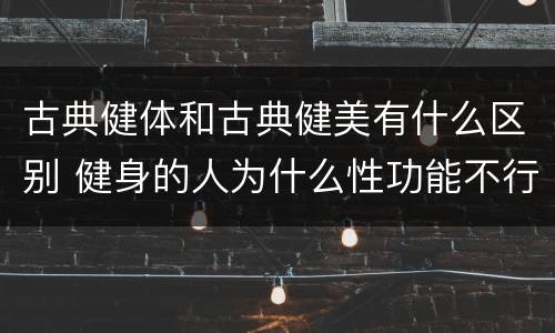 古典健体和古典健美有什么区别 健身的人为什么性功能不行