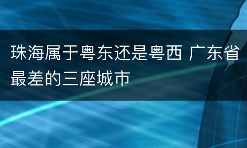 珠海属于粤东还是粤西 广东省最差的三座城市