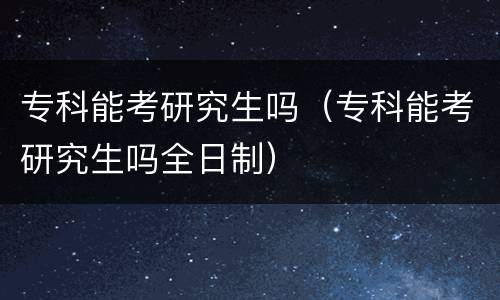 专科能考研究生吗（专科能考研究生吗全日制）