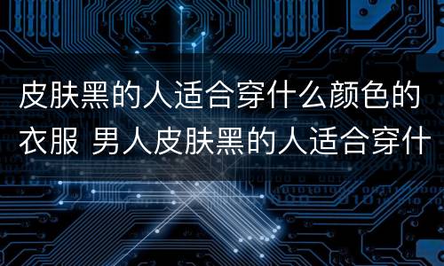 皮肤黑的人适合穿什么颜色的衣服 男人皮肤黑的人适合穿什么颜色的衣服