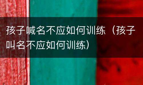 孩子喊名不应如何训练（孩子叫名不应如何训练）