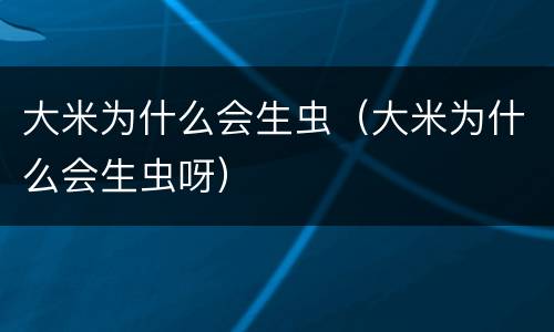 大米为什么会生虫（大米为什么会生虫呀）