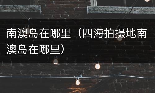 南澳岛在哪里（四海拍摄地南澳岛在哪里）