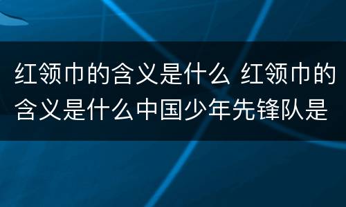 红领巾的含义是什么 红领巾的含义是什么中国少年先锋队是什么时候建立的