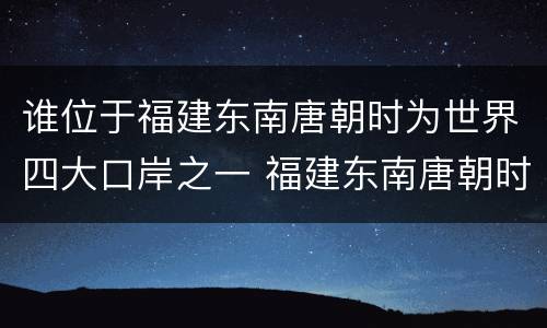 谁位于福建东南唐朝时为世界四大口岸之一 福建东南唐朝时为世界四大口岸之一