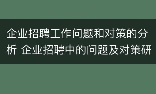 企业招聘工作问题和对策的分析 企业招聘中的问题及对策研究