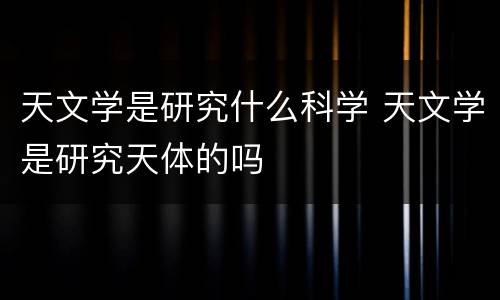 天文学是研究什么科学 天文学是研究天体的吗
