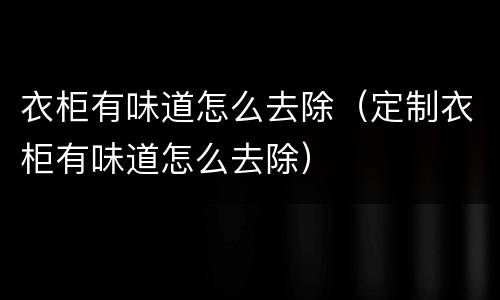 衣柜有味道怎么去除（定制衣柜有味道怎么去除）