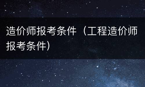 造价师报考条件（工程造价师报考条件）
