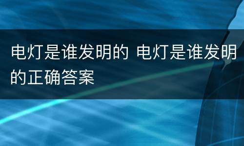电灯是谁发明的 电灯是谁发明的正确答案