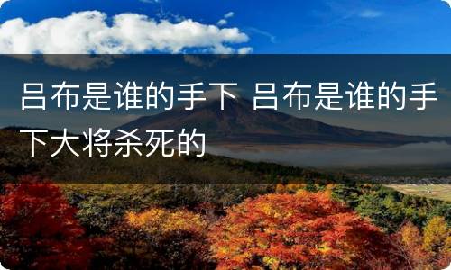 吕布是谁的手下 吕布是谁的手下大将杀死的