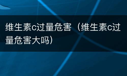 维生素c过量危害（维生素c过量危害大吗）