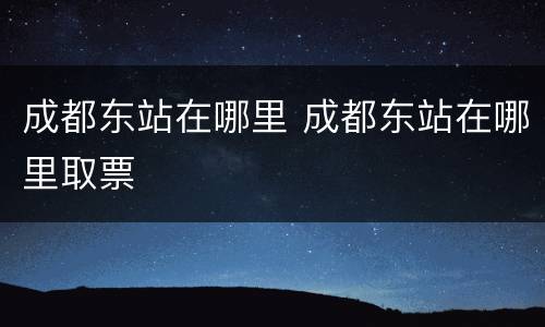 成都东站在哪里 成都东站在哪里取票