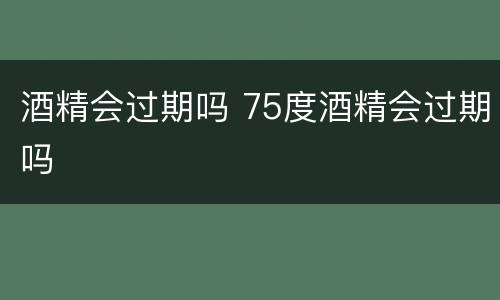 酒精会过期吗 75度酒精会过期吗
